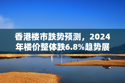 香港楼市跌势预测，2024年楼价整体跌6.8%趋势展望