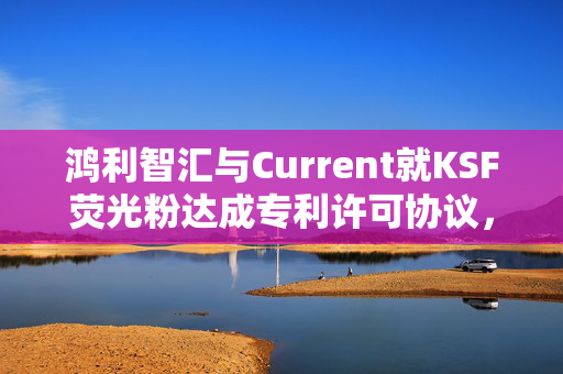 鸿利智汇与Current就KSF荧光粉达成专利许可协议，携手共创未来科技市场