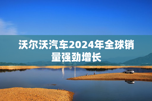 沃尔沃汽车2024年全球销量强劲增长