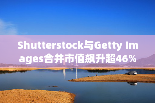 Shutterstock与Getty Images合并市值飙升超46%