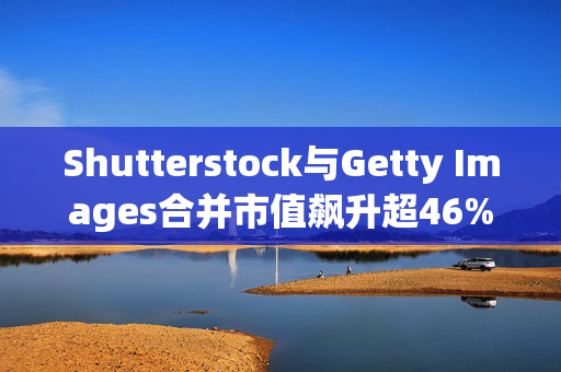 Shutterstock与Getty Images合并市值飙升超46%