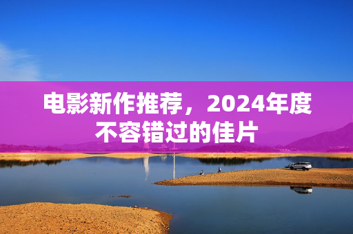 电影新作推荐，2024年度不容错过的佳片