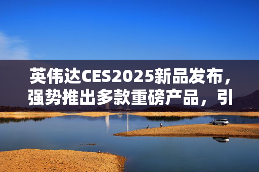 英伟达CES2025新品发布，强势推出多款重磅产品，引领市场新潮流