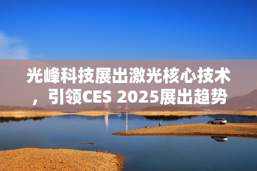 光峰科技展出激光核心技术，引领CES 2025展出趋势