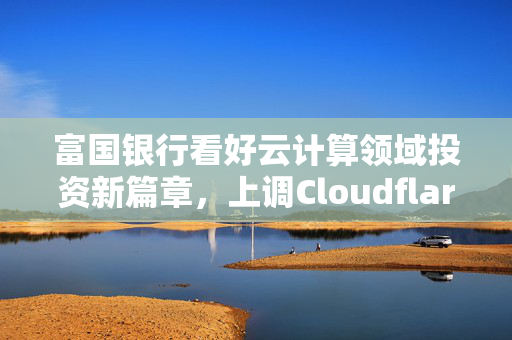 富国银行看好云计算领域投资新篇章，上调Cloudflare目标价至135美元