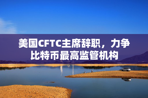 美国CFTC主席辞职，力争比特币最高监管机构