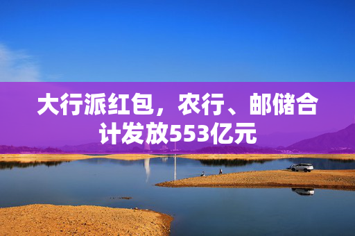 大行派红包，农行、邮储合计发放553亿元