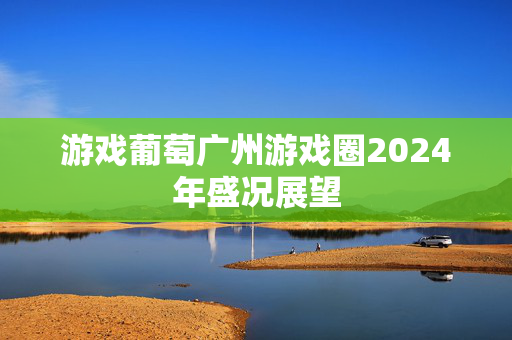 游戏葡萄广州游戏圈2024年盛况展望