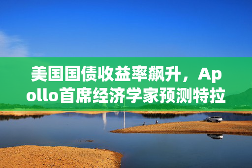 美国国债收益率飙升，Apollo首席经济学家预测特拉斯时刻重现