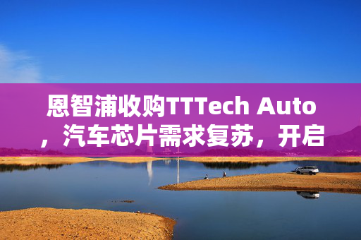 恩智浦收购TTTech Auto，汽车芯片需求复苏，开启行业新篇章