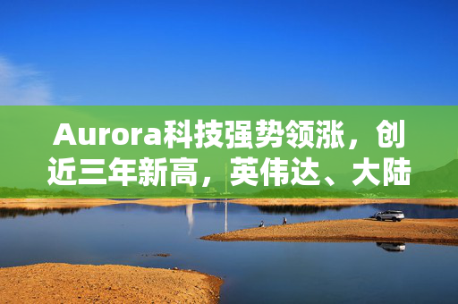 Aurora科技强势领涨，创近三年新高，英伟达、大陆集团携手共进