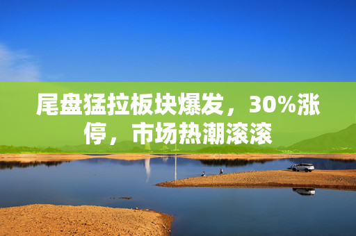 尾盘猛拉板块爆发，30%涨停，市场热潮滚滚