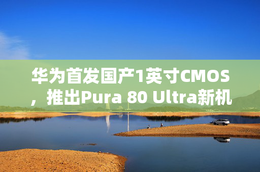 华为首发国产1英寸CMOS，推出Pura 80 Ultra新机型