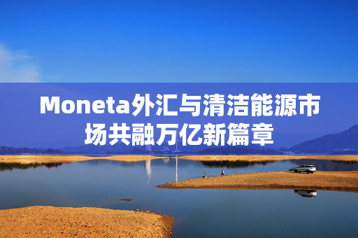 Moneta外汇与清洁能源市场共融万亿新篇章