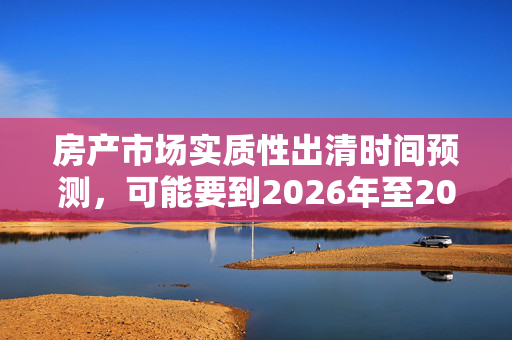 房产市场实质性出清时间预测，可能要到2026年至2027年