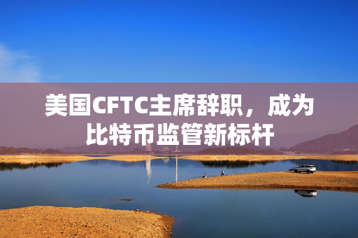 美国CFTC主席辞职，成为比特币监管新标杆