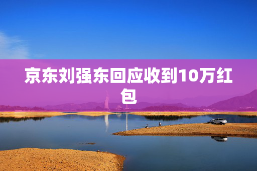 京东刘强东回应收到10万红包