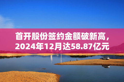 首开股份签约金额破新高，2024年12月达58.87亿元