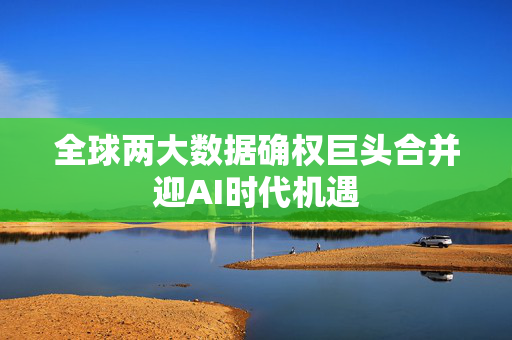 全球两大数据确权巨头合并迎AI时代机遇