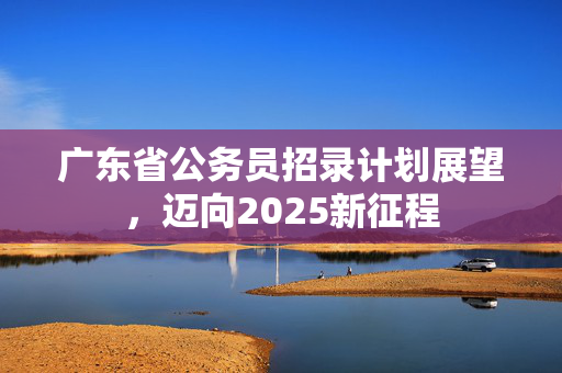 广东省公务员招录计划展望，迈向2025新征程