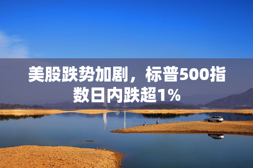 美股跌势加剧，标普500指数日内跌超1%