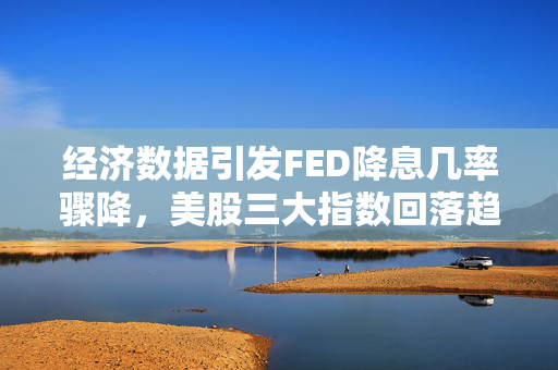 经济数据引发FED降息几率骤降，美股三大指数回落趋势加剧