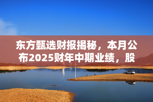 东方甄选财报揭秘，本月公布2025财年中期业绩，股价飙涨超4%