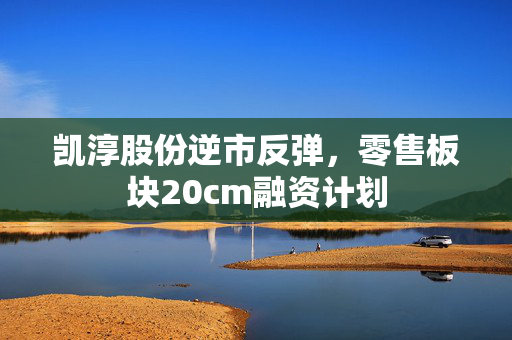 凯淳股份逆市反弹，零售板块20cm融资计划