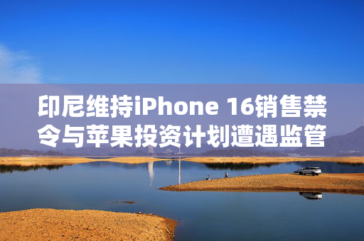 印尼维持iPhone 16销售禁令与苹果投资计划遭遇监管困境