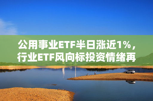 公用事业ETF半日涨近1%，行业ETF风向标投资情绪再度走低