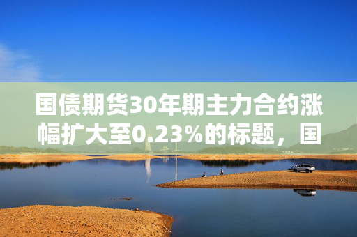 国债期货30年期主力合约涨幅扩大至0.23%的标题，国债期货市场活跃，30年期主力合约涨幅扩大