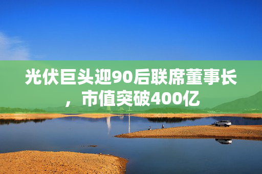 光伏巨头迎90后联席董事长，市值突破400亿