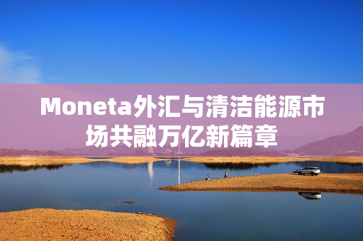 Moneta外汇与清洁能源市场共融万亿新篇章