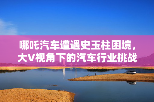 哪吒汽车遭遇史玉柱困境，大V视角下的汽车行业挑战