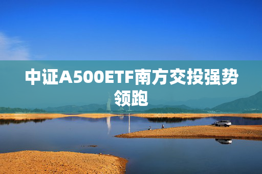 中证A500ETF南方交投强势领跑