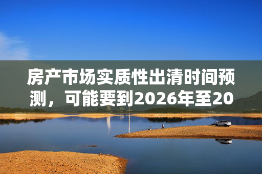 房产市场实质性出清时间预测，可能要到2026年至2027年