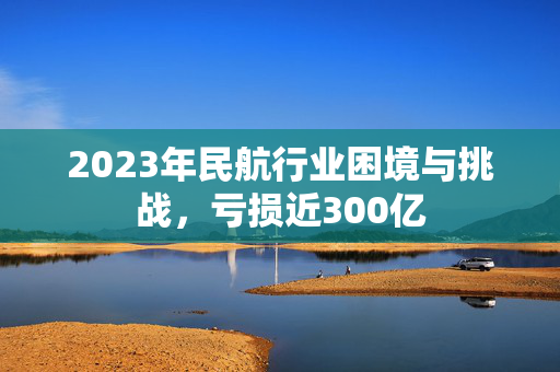 2023年民航行业困境与挑战，亏损近300亿