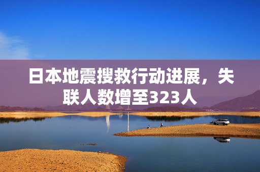 日本地震搜救行动进展，失联人数增至323人