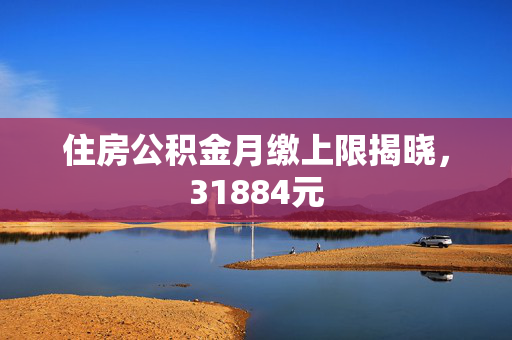 住房公积金月缴上限揭晓，31884元