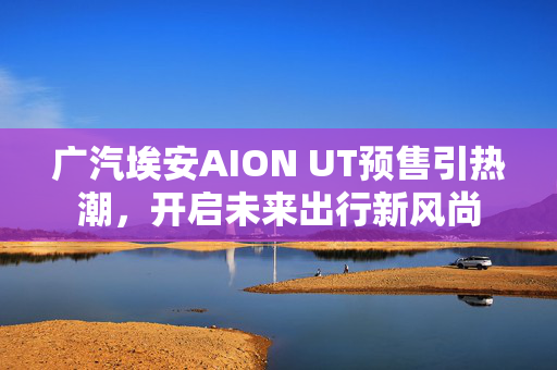 广汽埃安AION UT预售引热潮，开启未来出行新风尚