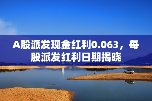 A股派发现金红利0.063，每股派发红利日期揭晓