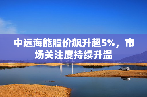 中远海能股价飙升超5%，市场关注度持续升温