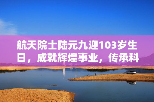 航天院士陆元九迎103岁生日，成就辉煌事业，传承科研精神