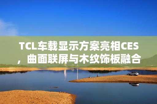 TCL车载显示方案亮相CES，曲面联屏与木纹饰板融合