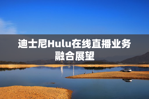 迪士尼Hulu在线直播业务融合展望