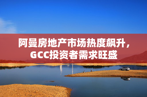 阿曼房地产市场热度飙升，GCC投资者需求旺盛