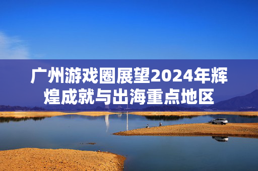 广州游戏圈展望2024年辉煌成就与出海重点地区