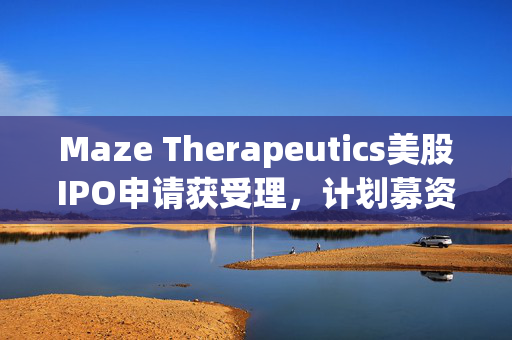 Maze Therapeutics美股IPO申请获受理，计划募资1亿美元