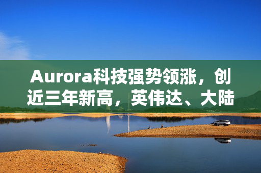 Aurora科技强势领涨，创近三年新高，英伟达、大陆集团携手共进