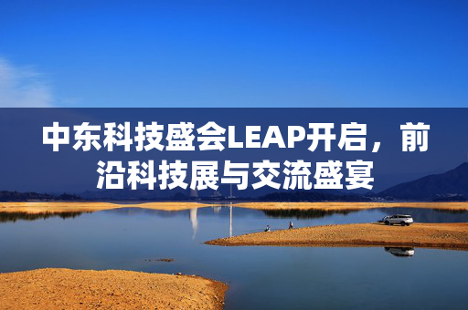 中东科技盛会LEAP开启，前沿科技展与交流盛宴